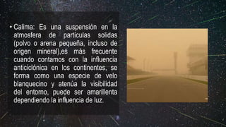 • Calima: Es una suspensión en la
atmosfera de partículas solidas
(polvo o arena pequeña, incluso de
origen mineral),es más frecuente
cuando contamos con la influencia
anticiclónica en los continentes, se
forma como una especie de velo
blanquecino y atenúa la visibilidad
del entorno, puede ser amarillenta
dependiendo la influencia de luz.
 