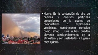 • Humo: Es la contención de aire de
cenizas y diversas partículas
provenientes de la quema de
combustibles o explosiones
volcánicas, comúnmente conocido
como smog . Sus nubes pueden
elevarse considerablemente en la
atmosfera y ser trasladadas a lugares
muy lejanos.
 