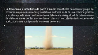 • La tolvaneras y torbellinos de polvo o arena: son difíciles de observar ya que se
producen en planicies abiertas y desérticas, su forma es la de una columna giratoria
y su altura puede variar; su formación es debida a la desigualdad de calentamiento
de distintas zonas del terreno, se dan en días con un calentamiento excesivo del
suelo, por lo que son típicas de los meses de verano.
• .
 