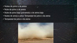 • Nubes de polvo o de arena
• Nube de polvo o de arena
• Nube de polvo baja (polvareda) o de arena baja
• Nubes de arena o polvo Tempestad de polvo o de arena
• Tempestad de polvo o de arena
 