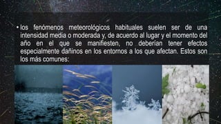 • los fenómenos meteorológicos habituales suelen ser de una
intensidad media o moderada y, de acuerdo al lugar y el momento del
año en el que se manifiesten, no deberían tener efectos
especialmente dañinos en los entornos a los que afectan. Estos son
los más comunes:
 