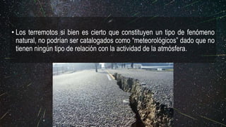 • Los terremotos si bien es cierto que constituyen un tipo de fenómeno
natural, no podrían ser catalogados como “meteorológicos” dado que no
tienen ningún tipo de relación con la actividad de la atmósfera.
https://www.asegurame123.com/wp-content/uploads/2017/08/terremoto1.jpg
 