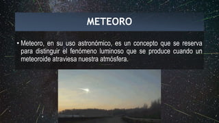 • Meteoro, en su uso astronómico, es un concepto que se reserva
para distinguir el fenómeno luminoso que se produce cuando un
meteoroide atraviesa nuestra atmósfera.
METEORO
 