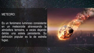 METEORO:
Es un fenómeno luminoso consistente
en un meteoroide atravesando la
atmósfera terrestre, a veces dejando
detrás una estela persistente. Su
definición popular es la de estrella
fugaz.
https://s2.best-wallpaper.net/wallpaper/2560x1600/1605/Meteorite-friction-fire-sky_2560x1600.jpg
 