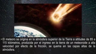 • El meteoro se origina en la atmósfera superior de la Tierra a altitudes de 85 a
115 kilómetros, producida por el ingreso en la tierra de un meteoroide a alta
velocidad por efecto de la fricción, se quema en las capas altas de la
atmósfera.
 