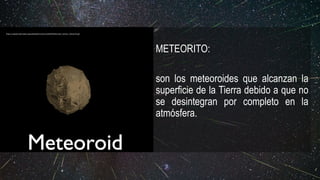 METEORITO:
son los meteoroides que alcanzan la
superficie de la Tierra debido a que no
se desintegran por completo en la
atmósfera.
https://upload.wikimedia.org/wikipedia/commons/6/63/Meteoroid_meteor_meteorite.gif
 