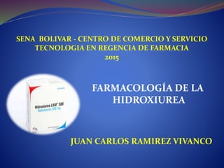SENA BOLIVAR - CENTRO DE COMERCIO Y SERVICIO
TECNOLOGIA EN REGENCIA DE FARMACIA
2015
FARMACOLOGÍA DE LA
HIDROXIUREA
JUAN CARLOS RAMIREZ VIVANCO
 