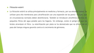  Filtración estéril
 La filtración estéril se utiliza principalmente en medicina y farmacia, por sus elevados costes. Se
utilizan para ello membranas para ultrafiltración con una expansión de los poros < 0,5 µm, que
en circunstancias normales deben desinfectarse. También se introducen ultrafiltros sencillos en
pequeños filtros del agua potable para los hogares. Sin embargo, existe el peligro de que los
brotes atraviesen el filtro. La esterilización por plata se ha demostrado que no ofrece con el
paso del tiempo ninguna garantía contra el crecimiento de gérmenes.
 