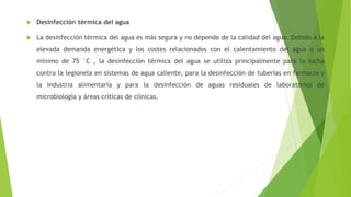  Desinfección térmica del agua
 La desinfección térmica del agua es más segura y no depende de la calidad del agua. Debido a la
elevada demanda energética y los costes relacionados con el calentamiento del agua a un
mínimo de 75 °C , la desinfección térmica del agua se utiliza principalmente para la lucha
contra la legionela en sistemas de agua caliente, para la desinfección de tuberías en farmacia y
la industria alimentaria y para la desinfección de aguas residuales de laboratorios de
microbiología y áreas críticas de clínicas.
 