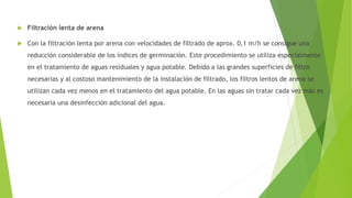  Filtración lenta de arena
 Con la filtración lenta por arena con velocidades de filtrado de aprox. 0,1 m/h se consigue una
reducción considerable de los índices de germinación. Este procedimiento se utiliza especialmente
en el tratamiento de aguas residuales y agua potable. Debido a las grandes superficies de filtro
necesarias y al costoso mantenimiento de la instalación de filtrado, los filtros lentos de arena se
utilizan cada vez menos en el tratamiento del agua potable. En las aguas sin tratar cada vez más es
necesaria una desinfección adicional del agua.
 