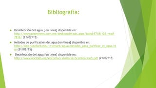 Bibliografía:
 Desinfección del agua [ en línea] disponible en:
http://www.prominent.com.mx/desktopdefault.aspx/tabid-5718/125_read-
7816/ (21/02/15)
 Métodos de purificación del agua [en línea] disponible en:
http://web.stanford.edu/~twmark/agua/metodos_para_purificar_el_agua.ht
m (21/02/15)
 Desinfección del agua [en línea] disponible en:
http://www.oocities.org/edrochac/sanitaria/desinfeccion5.pdf (21/02/15)
 
