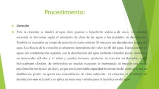 Procedimiento:
 Cloración
 Para la cloración se añadirá al agua cloro gaseoso o hipoclorito sódico o de calcio. La cantidad
necesaria se determina según el suministro de cloro de las aguas y los requisitos de desinfección.
También es necesario un tiempo de reacción de como mínimo 20 min para una desinfección segura del
agua. La eficacia de la cloración es altamente dependiente del valor de pH del agua. Especialmente en
aguas con contaminación orgánica, con la desinfección del agua mediante cloración puede producirse
un menoscabo del olor y el sabor y pueden formarse productos de reacción no deseados, como
hidrocarburos clorados. Se sobrevalora en muchas ocasiones la importancia de impedir una nueva
proliferación por exceso de cloro, ya que con la inevitable capacidad de absorción del cloro en la red de
distribución pronto no queda una concentración de cloro suficiente. La cloración es el método de
desinfección más utilizado y se aplica en áreas muy variadas para la desinfección del agua
 