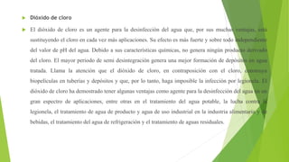  Dióxido de cloro
 El dióxido de cloro es un agente para la desinfección del agua que, por sus muchas ventajas, está
sustituyendo el cloro en cada vez más aplicaciones. Su efecto es más fuerte y sobre todo independiente
del valor de pH del agua. Debido a sus características químicas, no genera ningún producto derivado
del cloro. El mayor periodo de semi desintegración genera una mejor formación de depósitos en agua
tratada. Llama la atención que el dióxido de cloro, en contraposición con el cloro, construya
biopelículas en tuberías y depósitos y que, por lo tanto, haga imposible la infección por legionela. El
dióxido de cloro ha demostrado tener algunas ventajas como agente para la desinfección del agua en un
gran espectro de aplicaciones, entre otras en el tratamiento del agua potable, la lucha contra la
legionela, el tratamiento de agua de producto y agua de uso industrial en la industria alimentaria y de
bebidas, el tratamiento del agua de refrigeración y el tratamiento de aguas residuales.
 