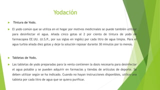 Yodación
 Tintura de Yodo.
 El yodo común que se utiliza en el hogar por motivos medicinales se puede también utilizar
para desinfectar el agua. Añada cinco gotas al 2 por ciento de tintura de yodo de
farmacopea EE.UU. (U.S.P., por sus siglas en inglés) por cada litro de agua limpia. Para el
agua turbia añada diez gotas y deje la solución reposar durante 30 minutos por lo menos.
 Tabletas de Yodo.
 Las tabletas de yodo preparadas para la venta contienen la dosis necesaria para desinfectar
el agua potable y se pueden adquirir en farmacias y tiendas de artículos de deporte. Se
deben utilizar según se ha indicado. Cuando no hayan instrucciones disponibles, utilice una
tableta por cada litro de agua que se quiera purificar.
 