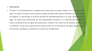  Ozonización
 El ozono es el desinfectante y oxidante más fuerte que se puede utilizar en el tratamiento de
agua. Su mayor ventaja es que no genera ningún producto derivado no deseado y se descompone
en oxígeno. Su desventaja es el breve periodo de semidesintegración y su mala solubilidad en el
agua. El ozono está disfrutando de una popularidad creciente en la desinfección de agua de
mesa y la desinfección de aguas de producción y lavado en las industrias de bebidas, alimentaria
y cosmética. Otras de sus aplicaciones clásicas están en el tratamiento del agua potable, aguas
de piscinas y zoológicos y también en circuitos de refrigeración.
 