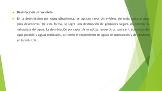  Desinfección ultravioleta
 En la desinfección por rayos ultravioleta, se aplican rayos ultravioleta de onda corta al agua
para desinfectar. De esta forma, se logra una destrucción de gérmenes segura sin cambiar la
naturaleza del agua. La desinfección por rayos UV se utiliza, entre otros, para el tratamiento del
agua potable y aguas residuales, así como el tratamiento de aguas de producción y de producto
en la industria.
 