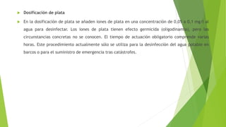  Dosificación de plata
 En la dosificación de plata se añaden iones de plata en una concentración de 0,05 a 0,1 mg/l al
agua para desinfectar. Los iones de plata tienen efecto germicida (oligodinamia), pero las
circunstancias concretas no se conocen. El tiempo de actuación obligatorio comprende varias
horas. Este procedimiento actualmente sólo se utiliza para la desinfección del agua potable en
barcos o para el suministro de emergencia tras catástrofes.
 