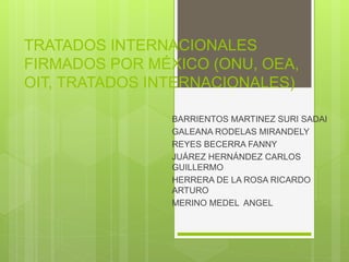 TRATADOS INTERNACIONALES
FIRMADOS POR MÉXICO (ONU, OEA,
OIT, TRATADOS INTERNACIONALES)
BARRIENTOS MARTINEZ SURI SADAI
GALEANA RODELAS MIRANDELY
REYES BECERRA FANNY
JUÁREZ HERNÁNDEZ CARLOS
GUILLERMO
HERRERA DE LA ROSA RICARDO
ARTURO
MERINO MEDEL ANGEL
 