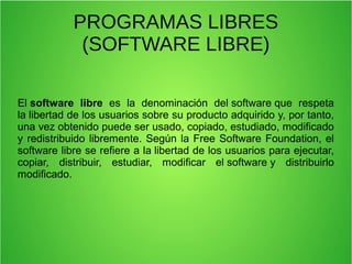 PROGRAMAS LIBRES
(SOFTWARE LIBRE)
El software libre  es  la  denominación  del software que  respeta 
la libertad de los usuarios sobre su producto adquirido y, por tanto, 
una vez obtenido puede ser usado, copiado, estudiado, modificado 
y redistribuido libremente. Según la Free Software Foundation, el 
software libre se refiere a la libertad de los usuarios para ejecutar, 
copiar,  distribuir,  estudiar,  modificar  el software y  distribuirlo 
modificado. 
 