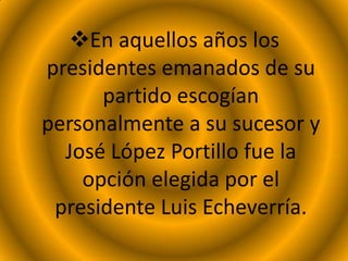 En aquellos años los
presidentes emanados de su
partido escogían
personalmente a su sucesor y
José López Portillo fue la
opción elegida por el
presidente Luis Echeverría.
 