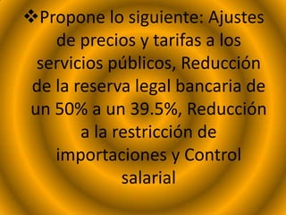 Propone lo siguiente: Ajustes
de precios y tarifas a los
servicios públicos, Reducción
de la reserva legal bancaria de
un 50% a un 39.5%, Reducción
a la restricción de
importaciones y Control
salarial
 