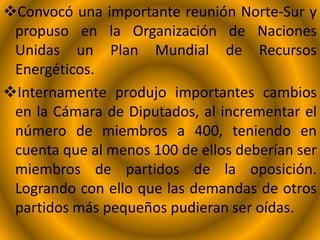 Convocó una importante reunión Norte-Sur y
propuso en la Organización de Naciones
Unidas un Plan Mundial de Recursos
Energéticos.
Internamente produjo importantes cambios
en la Cámara de Diputados, al incrementar el
número de miembros a 400, teniendo en
cuenta que al menos 100 de ellos deberían ser
miembros de partidos de la oposición.
Logrando con ello que las demandas de otros
partidos más pequeños pudieran ser oídas.
 