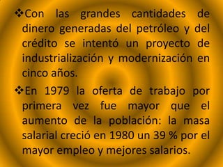 Con las grandes cantidades de
dinero generadas del petróleo y del
crédito se intentó un proyecto de
industrialización y modernización en
cinco años.
En 1979 la oferta de trabajo por
primera vez fue mayor que el
aumento de la población: la masa
salarial creció en 1980 un 39 % por el
mayor empleo y mejores salarios.
 