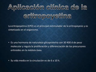 • EFECTOS DE LA EPO.
1. Eficacia hematológica: incremento de la hemoglobina,
hematócrito, disminución de las transfusiones.

2. Beneficios cardiovasculares: aumento del consumo de
oxígeno antes del ejercicio y disminución de frecuencia
cardiaca y del gasto cardiaco.
3. Calidad de vida: mejora el estado general, el coeficiente
intelectual en niños y de índice de Karnosky (instrumento
que mide la autovalía y funcionabilidad del enfermo).
4. Disminución de la morbilidad por infecciones.

5. Disminución de ingresos hospitalarios.
6. Aumento de la supervivencia.

 