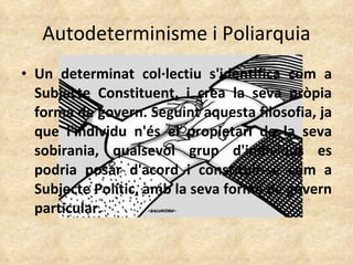 Autodeterminisme i Poliarquia Un determinat col·lectiu s'identifica com a Subjecte Constituent, i crea la seva pròpia forma de govern. Seguint aquesta filosofia, ja que l'individu n'és el propietari de la seva sobirania, qualsevol grup d'individus es podria posar d'acord i constituir-se com a Subjecte Polític, amb la seva forma de govern particular. 