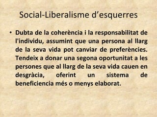 Social-Liberalisme d’esquerres Dubta de la coherència i la responsabilitat de l'individu, assumint que una persona al llarg de la seva vida pot canviar de preferències. Tendeix a donar una segona oportunitat a les persones que al llarg de la seva vida cauen en desgràcia, oferint un sistema de beneficiencia més o menys elaborat. 