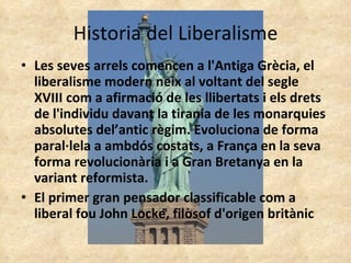 Historia del Liberalisme Les seves arrels comencen a l'Antiga Grècia, el liberalisme modern neix al voltant del segle XVIII com a afirmació de les llibertats i els drets de l'individu davant la tirania de les monarquies absolutes del’antic règim. Evoluciona de forma paral·lela a ambdós costats, a França en la seva forma revolucionària i a Gran Bretanya en la variant reformista. El primer gran pensador classificable com a liberal fou John Locke, filòsof d'origen britànic 
