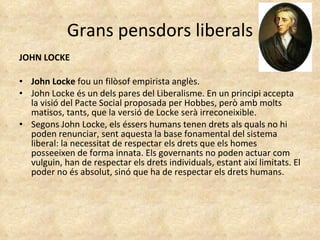 Grans pensdors liberals JOHN LOCKE John Locke  fou un filòsof empirista anglès. John Locke és un dels pares del Liberalisme. En un principi accepta la visió del Pacte Social proposada per Hobbes, però amb molts matisos, tants, que la versió de Locke serà irreconeixible.  Segons John Locke, els éssers humans tenen drets als quals no hi poden renunciar, sent aquesta la base fonamental del sistema liberal: la necessitat de respectar els drets que els homes posseeixen de forma innata. Els governants no poden actuar com vulguin, han de respectar els drets individuals, estant així limitats. El poder no és absolut, sinó que ha de respectar els drets humans.  