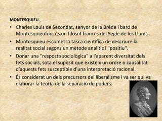 MONTESQUIEU Charles Louis de Secondat, senyor de la Brède i baró de Montesquieufou, és un filòsof francès del Segle de les Llums.  Montesquieu escomet la tasca científica de descriure la realitat social segons un mètode analític i "positiu“. Donar una "resposta sociològica" a l'aparent diversitat dels fets socials, sota el supòsit que existeix un ordre o causalitat d'aquests fets susceptible d'una interpretació racional. És considerat un dels precursors del liberalisme i va ser qui va elaborar la teoria de la separació de poders. 