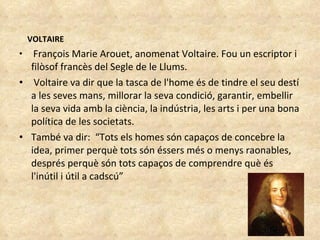 VOLTAIRE François Marie Arouet, anomenat Voltaire. Fou un escriptor i filòsof francès del Segle de le Llums.  Voltaire va dir que la tasca de l'home és de tindre el seu destí a les seves mans, millorar la seva condició, garantir, embellir la seva vida amb la ciència, la indústria, les arts i per una bona política de les societats.  També va dir:  “Tots els homes són capaços de concebre la idea, primer perquè tots són éssers més o menys raonables, després perquè són tots capaços de comprendre què és l'inútil i útil a cadscú” 