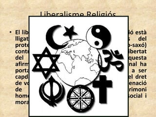 Liberalisme Religiós El liberalisme dintre de l'àmbit de la religió està lligat generalment a les esglésies del protestantisme (principalment l'anglo-saxó) contràries als dogmes i que afirmen la llibertat del creient en qüestions de fe. Aquesta afirmació de la llibertat i dignitat personal ha portat a membres d'aquestes esglésies a ser capdavanters en temes socials com ara el dret de vot, la igualtat racial i de gènere, l'ordenació de les dones, l'acceptació del matrimoni homosexual i altres qüestions de tipus social i moral.  