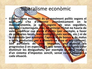 Liberalisme econòmic El liberalisme economic és un moviment polític segons el qual no s'ha d'intervnir econòmicament en la macroeconomia, ja que, segons els seus seguidors, aquesta s'autorregula. Així, en principi l'Estat no hauria de voler modificar cap mena d'oferta (per exemple, a favor de productes locals, més ecològics, més socials, etc.) ni de la demanda (per exemple, l'aplicació de bonus o de malus a certs productes, per a afavorir-ne o no el seu consum). Són partidaris de pocs impostos, en especial els progressius (i en especial, els que tenen a veure amb voler disminuir les desigualtats, per exemple el de la renta) i d'un sistema d'impostos sencill, sense casos adaptats a cada situació.  