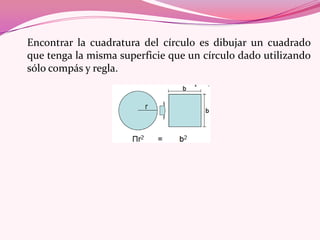 Encontrar la cuadratura del círculo es dibujar un cuadrado
que tenga la misma superficie que un círculo dado utilizando
sólo compás y regla.
 