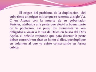 El origen del problema de la duplicación del
cubo tiene un origen mítico que se remonta al siglo V a.
C en Atenas con la muerte de su gobernador
Pericles, atribuida a la peste que afectó a buena parte
de la población, así pues, los atenienses se ven
obligados a viajar a la isla de Delos en busca del Dios
Apolo, el oráculo responde que para detener la peste
deben construir un altar en honor al dios, que duplique
en volumen al que ya existe conservando su forma
cúbica.
 