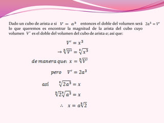 Dado un cubo de arista a si entonces el doble del volumen será
lo que queremos es encontrar la magnitud de la arista del cubo cuyo
volumen V’ es el doble del volumen del cubo de arista a; así que:
 