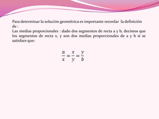 Para determinar la solución geométrica es importante recordar la definición
de :
Las medias proporcionales : dado dos segmentos de recta a y b, decimos que
los segmentos de recta x, y son dos medias proporcionales de a y b si se
satisface que:
 
