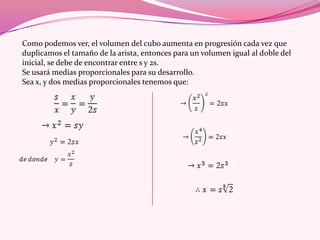 Como podemos ver, el volumen del cubo aumenta en progresión cada vez que
duplicamos el tamaño de la arista, entonces para un volumen igual al doble del
inicial, se debe de encontrar entre s y 2s.
Se usará medias proporcionales para su desarrollo.
Sea x, y dos medias proporcionales tenemos que:
 