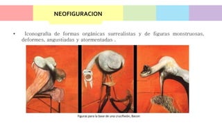 NEOFIGURACION
• Iconografía de formas orgánicas surrealistas y de figuras monstruosas,
deformes, angustiadas y atormentadas .
Figuras para la base de una crucifixión, Bacon
 