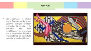 • En contraste, el origen
en la Bretaña de la post-
guerra, aunque también
utilizaba la ironía y la
parodia, era más
académico y se enfocaba
en la imaginería dinámica
y paradójica de la cultura
popular estadounidense
POP ART
 