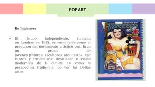 En Inglaterra
• El Grupo Independiente, fundado
en Londres en 1952, es reconocido como el
precursor del movimiento artístico pop. Eran
un grupo de
jóvenes pintores, escultores, arquitectos, esc
ritores y críticos que desafiaban la visión
modernista de la cultura así como la
perspectiva tradicional de ver las Bellas
artes
POP ART
 