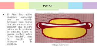 • El Arte Pop utiliza
imágenes conocidas
con un sentido
diferente para lograr
una postura estética o
alcanzar una postura
crítica de la sociedad
de consumo. Como su
propio nombre indica
"Arte Popular", toma
del pueblo los
intereses y la
temática. Hot Dog by Roy Lichtenstein
POP ART
 