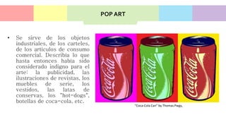 • Se sirve de los objetos
industriales, de los carteles,
de los artículos de consumo
comercial. Describía lo que
hasta entonces había sido
considerado indigno para el
arte: la publicidad, las
ilustraciones de revistas, los
muebles de serie, los
vestidos, las latas de
conservas, los "hot-dogs",
botellas de coca-cola, etc.
“Coca-Cola Can” by Thomas Pwgy,
POP ART
 