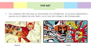 • Los orígenes del arte pop se encuentran en el dadaísmo, en la poca importancia
puesta en el objeto de arte final y en el uso del collage y del fotomontaje.
Dadaismo Pop Art
POP ART
 