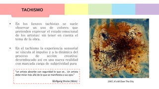 TACHISMO
• En los lienzos tachistas se suele
observar un uso de colores que
pretenden expresar el estado emocional
de los artistas; sin tener en cuenta el
tema de la obra.
• En el tachismo la experiencia sensorial
se vincula al impulso y a la dinámica del
proceso de acción creativa;
desembocado así en una nueva realidad
con marcada carga de subjetividad pura
“un artista absorbe con seguridad lo que ve… Un artista
debe mirar más allá de lo que se manifiesta a sus ojos.”
Wolfgang Shulze (Wols) 1947, It's All Over The City
 