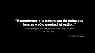 "Desnudemos a la naturaleza de todas sus
formas y sólo quedará el estilo..."
"We undress to the nature of all forms and will only
be the Style."
Theo Van Doesburg
 