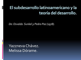 El subdesarrollo latinoamericano y la
                teoría del desarrollo.

De: Osvaldo Sunkel y Pedro Paz (1978).




Yazzneva Chávez.
Melissa Dórame.
 